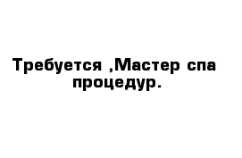 Требуется ,Мастер спа- процедур.